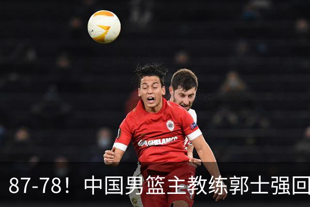 87-78！中国男篮主教练郭士强回应，沙特主教练表态，新华社发声